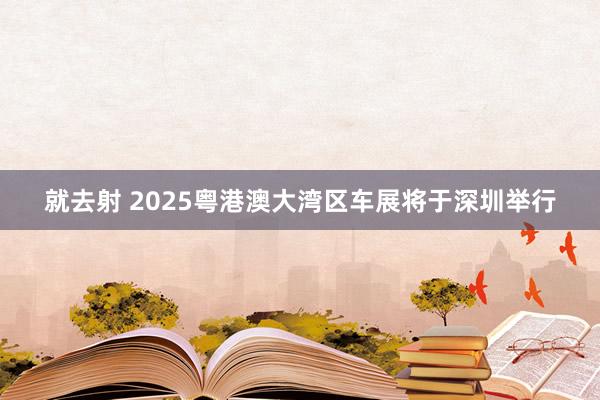 就去射 2025粤港澳大湾区车展将于深圳举行