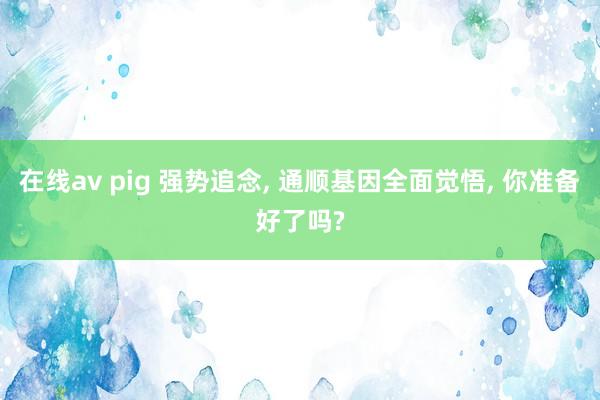 在线av pig 强势追念, 通顺基因全面觉悟, 你准备好了吗?