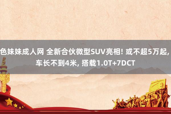 色妹妹成人网 全新合伙微型SUV亮相! 或不超5万起, 车长不到4米, 搭载1.0T+7DCT
