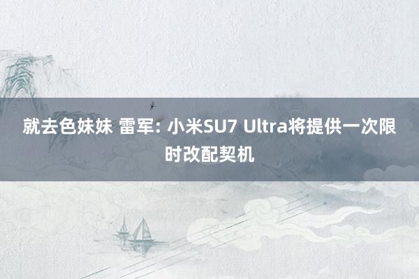 就去色妹妹 雷军: 小米SU7 Ultra将提供一次限时改配契机