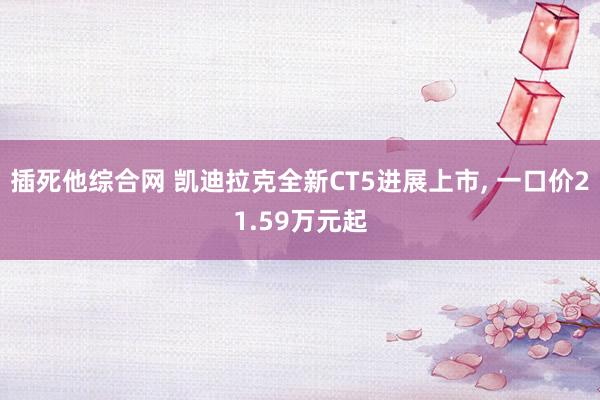 插死他综合网 凯迪拉克全新CT5进展上市, 一口价21.59万元起