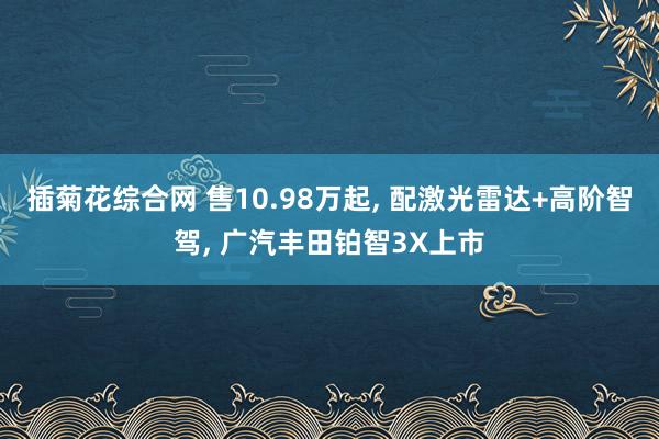 插菊花综合网 售10.98万起, 配激光雷达+高阶智驾, 广汽丰田铂智3X上市