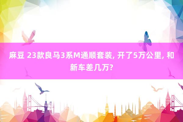 麻豆 23款良马3系M通顺套装, 开了5万公里, 和新车差几万?