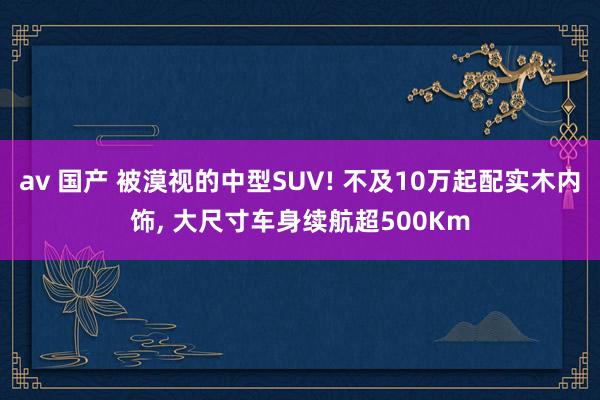 av 国产 被漠视的中型SUV! 不及10万起配实木内饰, 大尺寸车身续航超500Km