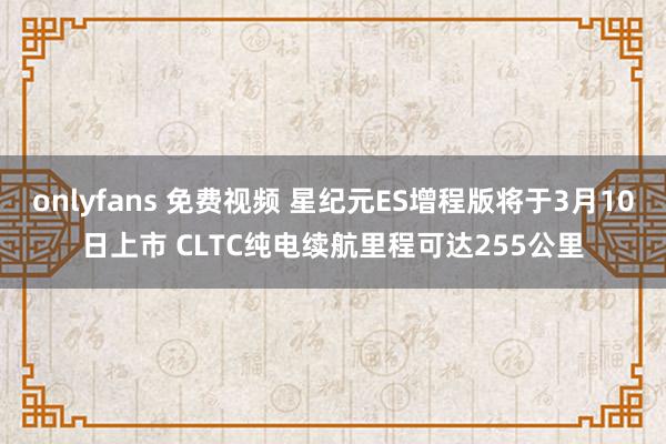 onlyfans 免费视频 星纪元ES增程版将于3月10日上市 CLTC纯电续航里程可达255公里