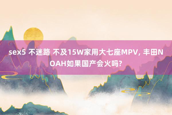 sex5 不迷路 不及15W家用大七座MPV, 丰田NOAH如果国产会火吗?