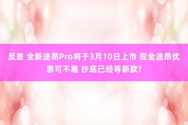 反差 全新途昂Pro将于3月10日上市 现金途昂优惠可不雅 抄底已经等新款?