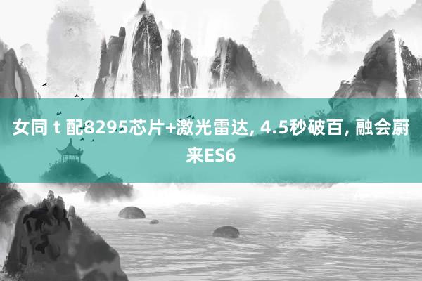 女同 t 配8295芯片+激光雷达, 4.5秒破百, 融会蔚来ES6