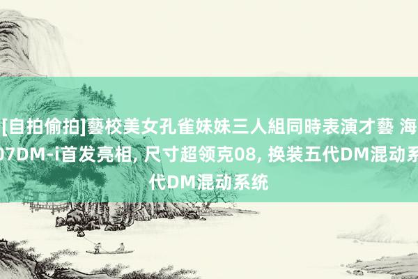 [自拍偷拍]藝校美女孔雀妹妹三人組同時表演才藝 海狮07DM-i首发亮相, 尺寸超领克08, 换装五代DM混动系统
