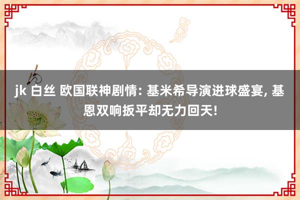 jk 白丝 欧国联神剧情: 基米希导演进球盛宴, 基恩双响扳平却无力回天!