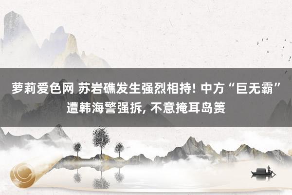 萝莉爱色网 苏岩礁发生强烈相持! 中方“巨无霸”遭韩海警强拆, 不意掩耳岛箦