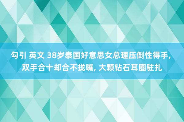 勾引 英文 38岁泰国好意思女总理压倒性得手, 双手合十却合不拢嘴, 大颗钻石耳圈驻扎