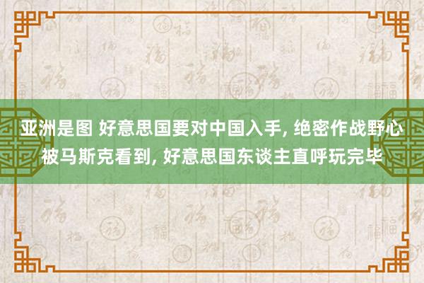 亚洲是图 好意思国要对中国入手, 绝密作战野心被马斯克看到, 好意思国东谈主直呼玩完毕