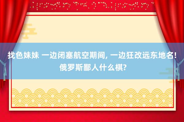 找色妹妹 一边闭塞航空期间, 一边狂改远东地名! 俄罗斯鄙人什么棋?