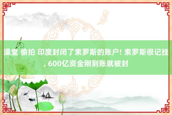 澡堂 偷拍 印度封闭了索罗斯的账户! 索罗斯很记挂, 600亿资金刚到账就被封