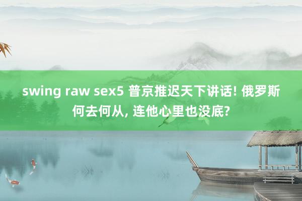 swing raw sex5 普京推迟天下讲话! 俄罗斯何去何从, 连他心里也没底?