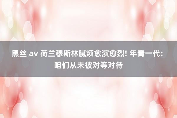 黑丝 av 荷兰穆斯林腻烦愈演愈烈! 年青一代: 咱们从未被对等对待