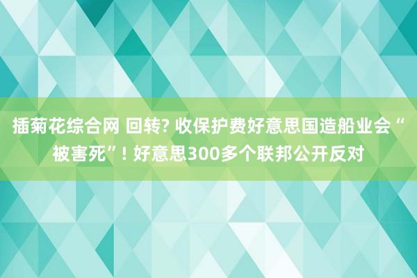 插菊花综合网 回转? 收保护费好意思国造船业会“被害死”! 好意思300多个联邦公开反对