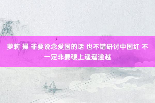 萝莉 操 非要说念爱国的话 也不错研讨中国红 不一定非要硬上遥遥逾越
