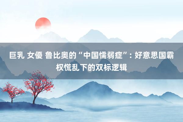 巨乳 女優 鲁比奥的“中国懦弱症”: 好意思国霸权慌乱下的双标逻辑