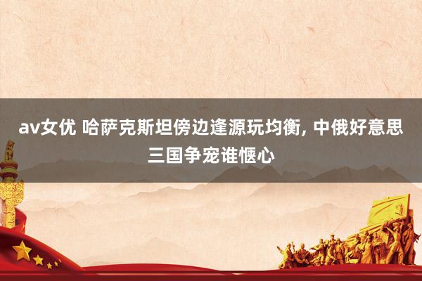 av女优 哈萨克斯坦傍边逢源玩均衡, 中俄好意思三国争宠谁惬心