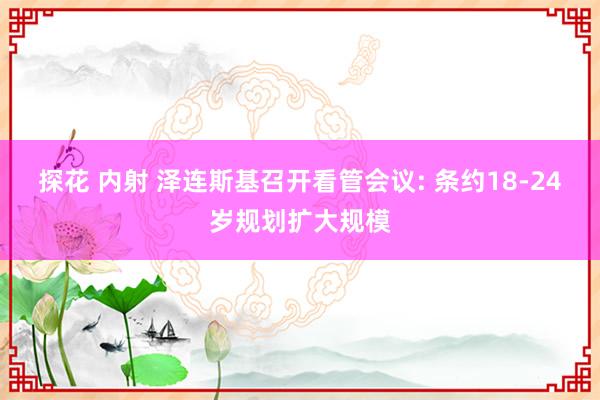 探花 内射 泽连斯基召开看管会议: 条约18-24岁规划扩大规模