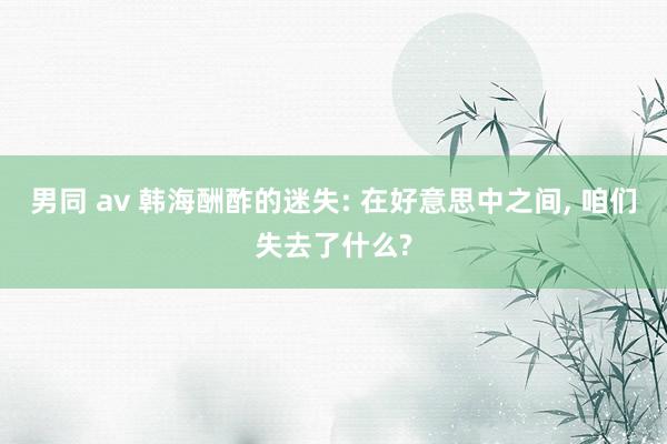 男同 av 韩海酬酢的迷失: 在好意思中之间, 咱们失去了什么?