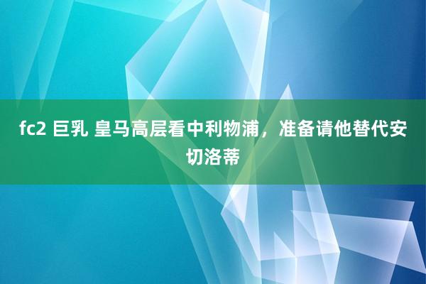 fc2 巨乳 皇马高层看中利物浦，准备请他替代安切洛蒂