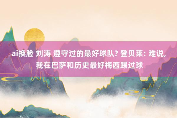ai换脸 刘涛 遵守过的最好球队? 登贝莱: 难说, 我在巴萨和历史最好梅西踢过球