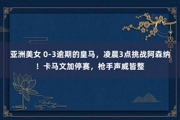 亚洲美女 0-3逾期的皇马，凌晨3点挑战阿森纳！卡马文加停赛，枪手声威皆整