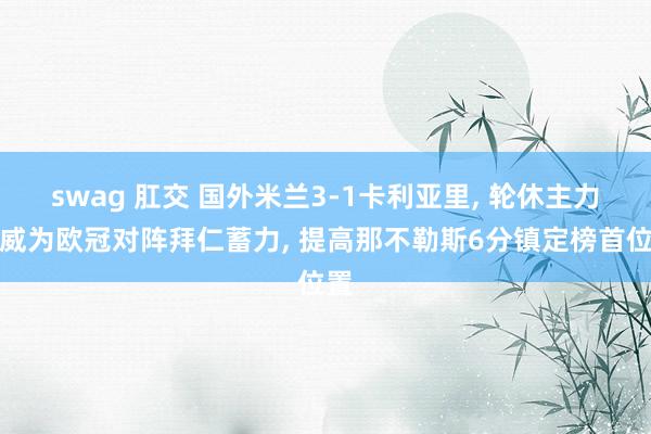swag 肛交 国外米兰3-1卡利亚里, 轮休主力声威为欧冠对阵拜仁蓄力, 提高那不勒斯6分镇定榜首位置