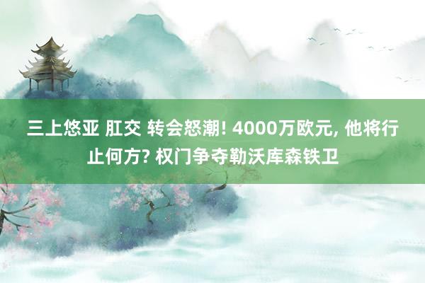 三上悠亚 肛交 转会怒潮! 4000万欧元, 他将行止何方? 权门争夺勒沃库森铁卫