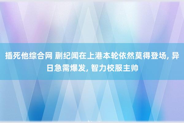 插死他综合网 蒯纪闻在上港本轮依然莫得登场, 异日急需爆发, 智力校服主帅