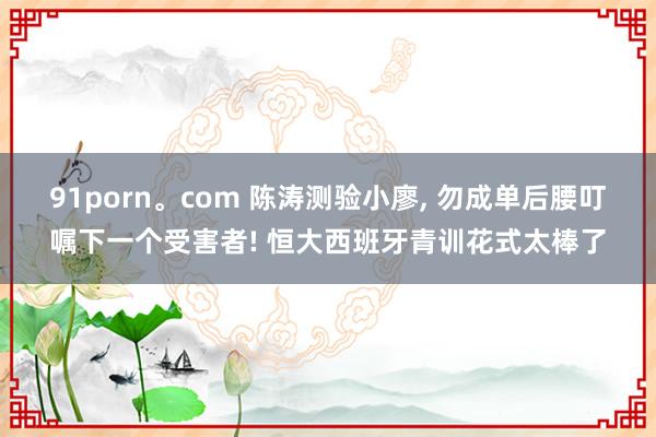 91porn。com 陈涛测验小廖, 勿成单后腰叮嘱下一个受害者! 恒大西班牙青训花式太棒了