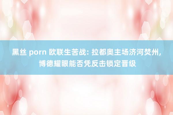 黑丝 porn 欧联生苦战: 拉都奥主场济河焚州, 博德耀眼能否凭反击锁定晋级