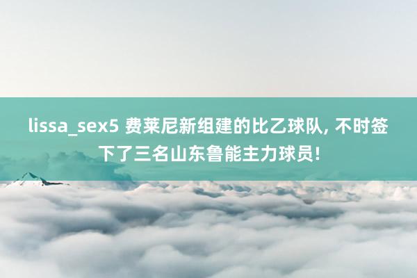 lissa_sex5 费莱尼新组建的比乙球队, 不时签下了三名山东鲁能主力球员!