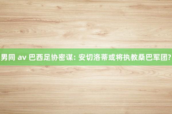 男同 av 巴西足协密谋: 安切洛蒂或将执教桑巴军团?