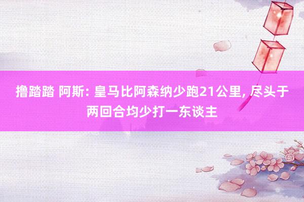撸踏踏 阿斯: 皇马比阿森纳少跑21公里, 尽头于两回合均少打一东谈主