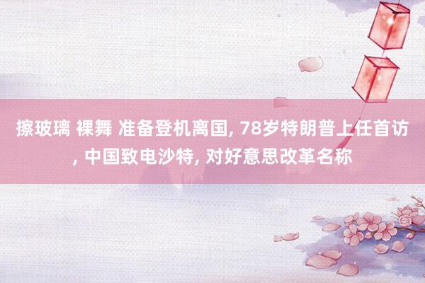 擦玻璃 裸舞 准备登机离国, 78岁特朗普上任首访, 中国致电沙特, 对好意思改革名称