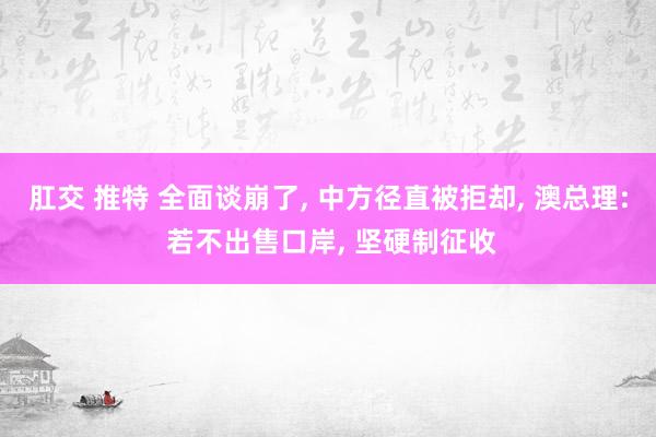 肛交 推特 全面谈崩了, 中方径直被拒却, 澳总理: 若不出售口岸, 坚硬制征收