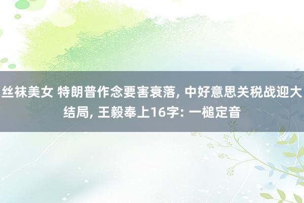 丝袜美女 特朗普作念要害衰落, 中好意思关税战迎大结局, 王毅奉上16字: 一槌定音