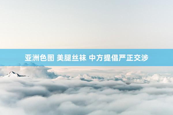 亚洲色图 美腿丝袜 中方提倡严正交涉