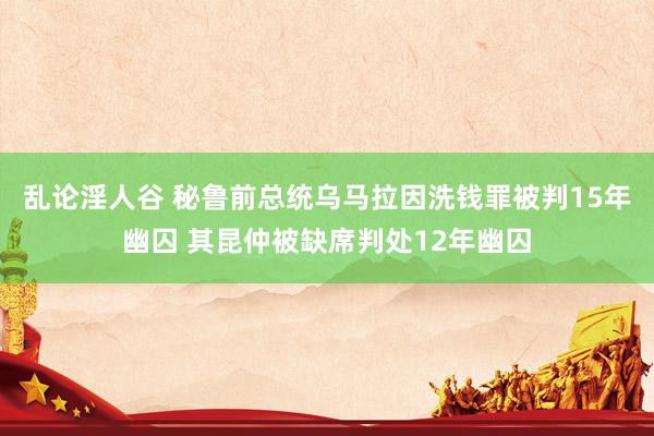 乱论淫人谷 秘鲁前总统乌马拉因洗钱罪被判15年幽囚 其昆仲被缺席判处12年幽囚