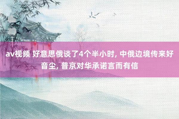 av视频 好意思俄谈了4个半小时, 中俄边境传来好音尘, 普京对华承诺言而有信