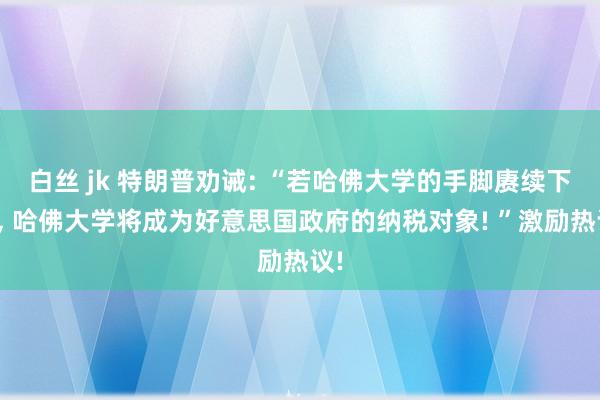 白丝 jk 特朗普劝诫: “若哈佛大学的手脚赓续下去, 哈佛大学将成为好意思国政府的纳税对象! ”激励热议!