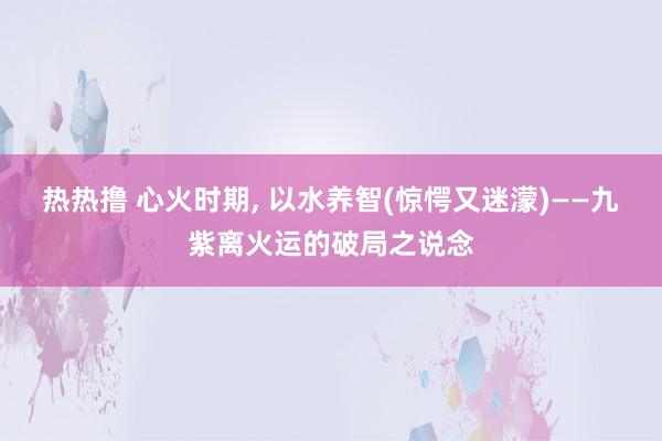 热热撸 心火时期, 以水养智(惊愕又迷濛)——九紫离火运的破局之说念