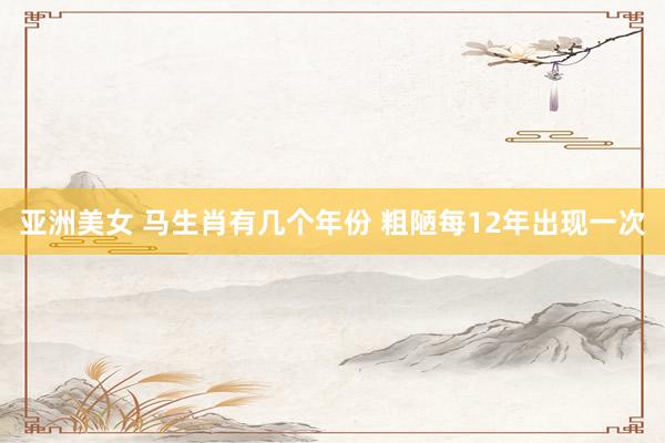 亚洲美女 马生肖有几个年份 粗陋每12年出现一次