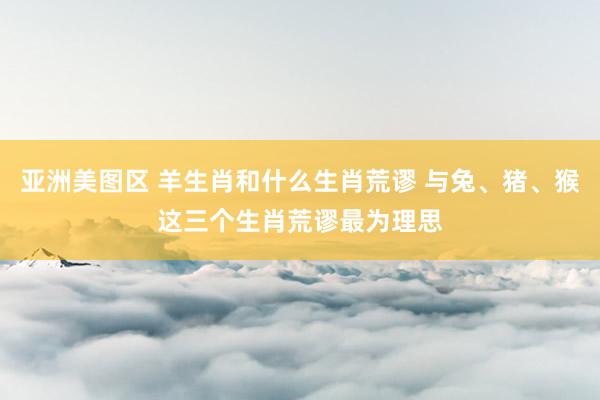 亚洲美图区 羊生肖和什么生肖荒谬 与兔、猪、猴这三个生肖荒谬最为理思