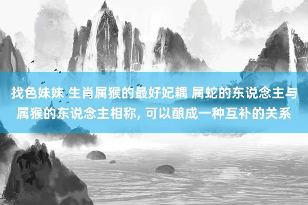 找色妹妹 生肖属猴的最好妃耦 属蛇的东说念主与属猴的东说念主相称, 可以酿成一种互补的关系
