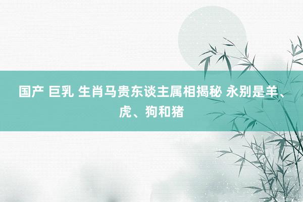 国产 巨乳 生肖马贵东谈主属相揭秘 永别是羊、虎、狗和猪